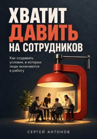 Хватит давить на сотрудников. Как создавать условия, в которых люди включаются в работу. Сергей Антонов
