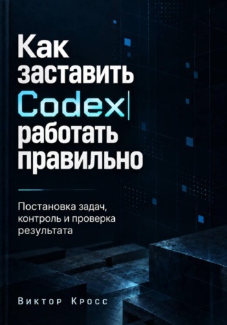 Как заставить Codex работать правильно. Постановка задач, контроль и проверка результата. 