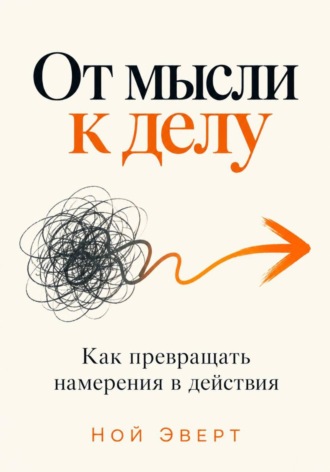 От мысли к делу. Как превращать намерения в действия. Ной Эверт