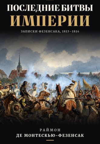 Последние битвы Империи. Записки Фезенсака, 1813–1814. Раймон Эмери де Монтескью-Фезенсак
