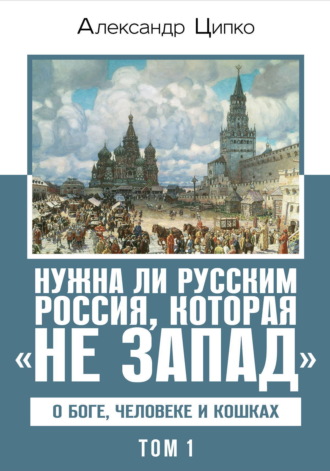 Александр Ципко. Нужна ли русским Россия, которая «не Запад». О Боге, человеке и кошках. Том 1