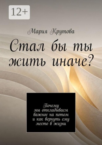 Стал бы ты жить иначе? Почему мы откладываем важное на потом и как вернуть ему место в жизни. Мария Крутова