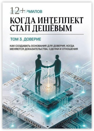 Денис Игоревич Ермилов. Когда интеллект стал дешёвым. Том 3: Доверие. Как создавать основания для доверия, когда меняются доказательства, сделки и отношения