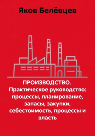 ПРОИЗВОДСТВО.  Практическое руководство: процессы, планирование, запасы, закупки, себестоимость, процессы и власть. Яков Белёвцев