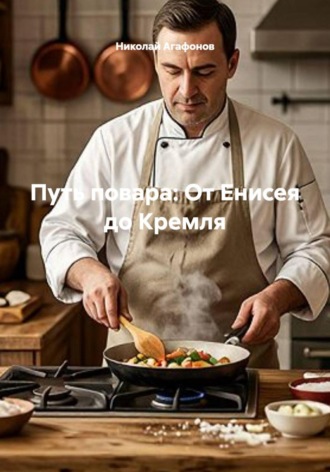 Путь повара: От Енисея до Кремля. Николай Агафонов
