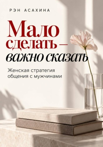 Мало сделать — важно сказать. Женская стратегия общения с мужчинами. Рэн Асахина