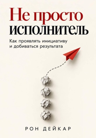 Рон Дейкар. Не просто исполнитель. Как проявлять инициативу и добиваться результата
