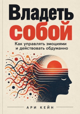 Ари Кейн. Владеть собой. Как управлять эмоциями и действовать обдуманно