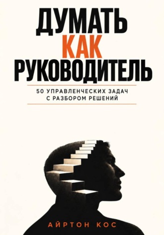 Думать как руководитель. 50 управленческих задач с разбором решений. Айртон Кос