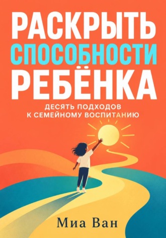 Миа Ван. Раскрыть способности ребёнка. Десять подходов к семейному воспитанию