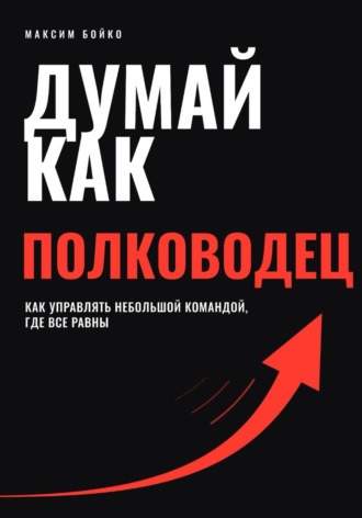 Думай как полководец. Как управлять небольшой командой, где все равны. Максим Бойко