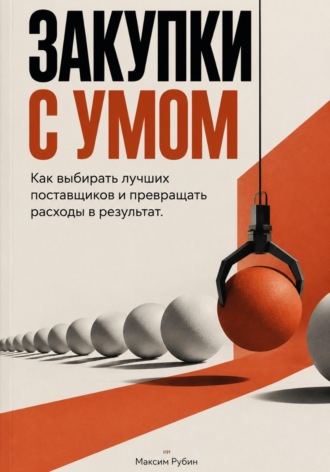 Закупки с умом: Как выбирать лучших поставщиков и превращать расходы в результат. Максим Рубин
