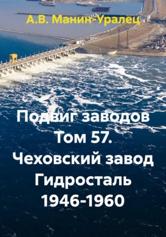 А.В. Манин-Уралец. Подвиг заводов Том 57. Чеховский завод Гидросталь 1946-1960
