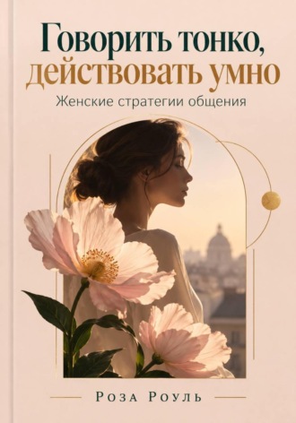 Говорить тонко, действовать умно. Женские стратегии общения. Роза Роуль
