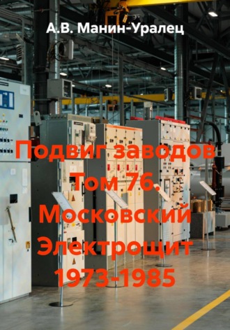 А.В. Манин-Уралец. Подвиг заводов Том 76. Московский Электрощит 1973-1985