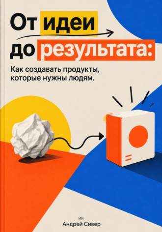 Андрей Сивер. От идеи до результата: Как создавать продукты, которые нужны людям