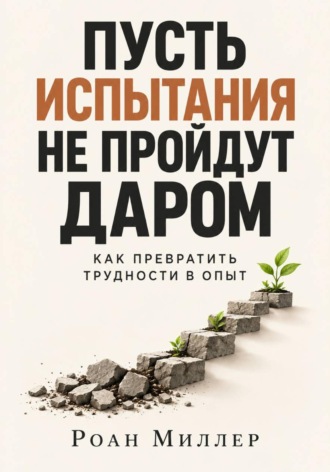 Пусть испытания не пройдут даром. Как превратить трудности в опыт. Роан Миллер