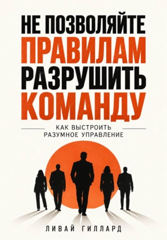 Не позволяйте правилам разрушить команду. Как выстроить разумное управление. Ливай Гиллард