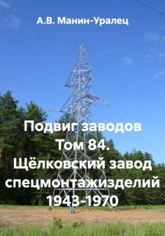 А.В. Манин-Уралец. Подвиг заводов Том 84. Щёлковский завод спецмонтажизделий 1943-1970