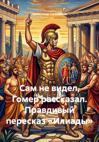 Александр Аркадьевич Сальников. Сам не видел, Гомер рассказал. Правдивый пересказ «Илиады»