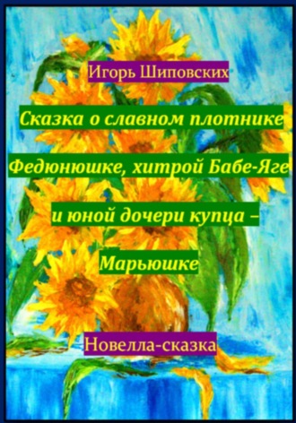 Игорь Дасиевич Шиповских. Сказка о славном плотнике Федюнюшке, хитрой Бабе-Яге и юной дочери купца – Марьюшке