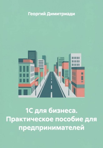 1С для бизнеса. Практическое пособие для предпринимателей. Георгий Димитриади