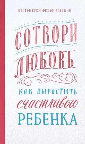 Сотвори любовь. Как вырастить счастливого ребенка. протоиерей Федор Бородин