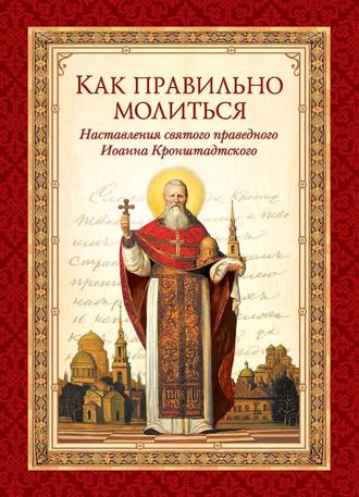 Как правильно молиться. Наставления в молитве святого праведного Иоанна Кронштадтского. cвятой праведный Иоанн Кронштадтский