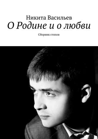 О Родине и о любви. Сборник стихов. Никита Васильев