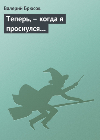 Теперь, – когда я проснулся…. Валерий Брюсов